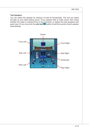 Page 87
A-15
MS-7522

Test Speakers
You  can  select  the  speaker  by  clckng t  to  test ts  functonalty.  The  one  you  select 
wll  lght  up  and  make  testng  sound.  If  any  speaker  fals  to  make  sound,  then  check 
whether the cable  s nserted firmly to the connector or replace the bad speakers wth 
good ones. Or you may clck the 
auto test  button to test the sounds of each speaker 
automatcally. 
Center
Front Rght...