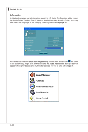 Page 90
A-18
Realtek Audo▍

Informaton
In ths tab t provdes some  nformaton about ths HD Audo Configuraton utlty,  nclud-
ng  Audo  Drver  Verson,  DrectX  Verson,  Audo  Controller  &  Audo  Codec.  You  may 
also select the language of ths utlty by choosng from the 
Language  lst.
Also there  s a selecton Show con n system tray . Swtch t on and an...