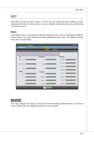 Page 99
Overclockng Center▍MS-7522

B-5
Overclockng Center▍MS-7522

dot
Clck DOT to enter the DOT screen. In DOT, you can select the basc settng to reach 
optmal performance n Basc menu or you can adjust advanced values for overclockng 
n Advance menu.
Basc
In the Basc menu,  t provdes one default settng and five common settngs for dfferent 
envronments. You may choose one of the settngs that you need. The...