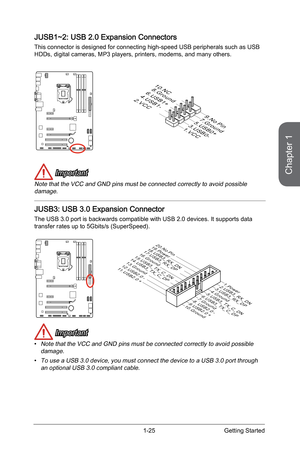 Page 39
Chapter 1
1-25Getting Started

JUSB1~2: USB 2.0 Expansion Connectors
This connector is designed for connecting high-speed USB peripherals such as USB HDDs, digital cameras, MP3 players, printers, modems, and many others.
1.VCC
3.USB0-
10.N C
5.USB0+
7.Ground
9.No Pin
8.Ground
6.USB1+4.USB1-2.VCC
 Important
Note that the VCC and GND pins must be connected correctly to avoid possible damage.
JUSB3: USB 3.0 Expansion Connector
The USB 3.0 port is backwards compatible with USB 2.0 devices. It supports data...