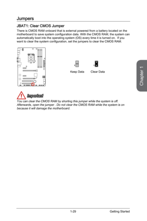 Page 43
Chapter 1
1-29Getting Started

Jumpers
JBAT1: Clear CMOS Jumper
There is CMOS RAM onboard that is external powered from a battery located on the motherboard to save system configuration data. With the CMOS RAM, the system can automatically boot into the operating system (OS) every time it is turned on.  If you want to clear the system configuration, set the jumpers to clear the CMOS RAM.
Keep DataClear Data
11
 Important
You can clear the CMOS RAM by shorting this jumper while the system is off....