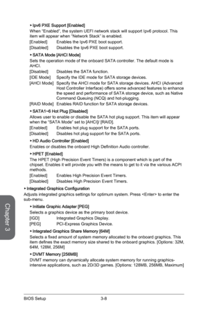 Page 66
Chapter 3
3-8BIOS Setup

Ipv6 PXE Support [Enabled]
When “Enabled”, the system UEFI network stack will support Ipv6 protocol. This item will appear when “Network Stack” is enabled.
[Enabled]  Enables the Ipv6 PXE boot support.
[Disabled]  Disables the Ipv6 PXE boot support.
SATA Mode [AHCI Mode]
Sets the operation mode of the onboard SATA controller. The default mode is AHCI.
[Disabled]  Disables the SATA function.
[IDE Mode]  Specify the IDE mode for SATA storage devices.
[AHCI Mode]  Specify the AHCI...