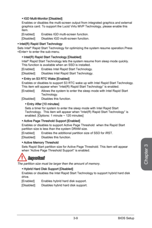 Page 67
Chapter 3
3-9BIOS Setup

IGD Multi-Monitor [Disabled]
Enables or disables the multi-screen output from integrated graphics and external graphics card. To support the Lucid Virtu MVP Technology, please enable this item.
[Enabled]   Enables IGD multi-screen function.   
[Disabled]   Disables IGD multi-screen function.
Intel(R) Rapid Start Technology
Sets Intel® Rapid Start Technology for optimizing the system resume operation.Press  to enter the sub-menu. 
Intel(R) Rapid Start Technology [Disabled]
Intel®...