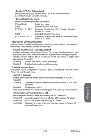 Page 69
Chapter 3
3-11BIOS Setup

Parallel (LPT) Port Settings [Auto]
Sets parallel port (LPT). If set to "Auto",  BIOS will optimize the IRQ automatically or you can set it manually.
Device Mode [Printer Mode]
Selects an operating mode for parallel port.[Printer Mode]    Printer port mode
[SPP]     Standard Parallel Port mode
[EPP-1.9/ 1.7 + SPP]   Enhanced Parallel Port-1.9/ 1.7 mode + Standard    
   Parallel Port mode.
[ECP]      Extended Capability Port mode
[ECP + EPP-1.9/ 1.7]   Extended...