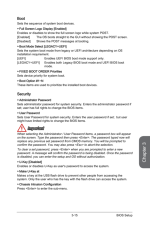 Page 73
Chapter 3
3-15BIOS Setup

Boot
Sets the sequence of system boot devices.
Full Screen Logo Display [Enabled]
Enables or disables to show the full screen logo while system POST.
[Enabled] The OS boots straight to the GUI without showing the POST screen.
[Disabled]  Shows the POST messages at booting.
Boot Mode Select [LEGACY+UEFI] 
Sets the system boot mode from legacy or UEFI architecture depending on OS installation requirement.
[UEFI]    Enables UEFI BIOS boot mode support only.
[LEGACY+UEFI]  Enables...