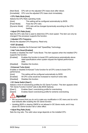 Page 76
Chapter 3
3-18BIOS Setup

[Next Boot]  CPU will run the adjusted CPU base clock after reboot. 
[Immediate]   CPU runs the adjusted CPU base clock immediately.
CPU Ratio Mode [Auto]
Selects the CPU Ratio operating mode.
[Auto]    This setting will be configured automatically by BIOS.
[Fixed Mode]    Fixes the CPU ratio.  
[Dynamic Mode]   CPU ratio will be changed dynamically according to the CPU  
  loading.
Adjust CPU Ratio [Auto]
Sets the CPU ratio that is used to determine CPU clock speed. This item...