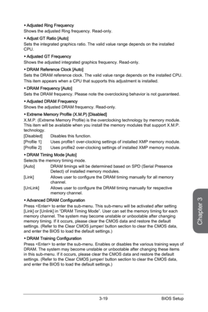 Page 77
Chapter 3
3-19BIOS Setup

Adjusted Ring Frequency 
Shows the adjusted Ring frequency. Read-only.
Adjust GT Ratio [Auto]
Sets the integrated graphics ratio. The valid value range depends on the installed CPU. 
Adjusted GT Frequency 
Shows the adjusted integrated graphics frequency. Read-only.
DRAM Reference Clock [Auto]
Sets the DRAM reference clock. The valid value range depends on the installed CPU.
This item appears when a CPU that supports this adjustment is installed. 
DRAM Frequency [Auto]
Sets the...