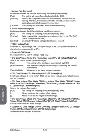 Page 78
Chapter 3
3-20BIOS Setup

Memory Fast Boot [Auto] 
Enables or disables the initiation and training for memory every booting.
[Auto] This setting will be configured automatically by BIOS.
[Enabled]   Memory will completely imitate the archive of first initiation and first 
training. After that, the memory will not be initialed and trained when booting to accelerate the system booting time.
[Disabled]  The memory will be initialed and trained every booting.  
SVID Communication [Auto] 
Enables or disables...