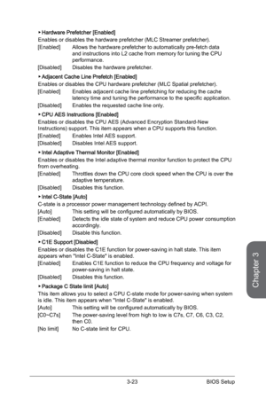 Page 81
Chapter 3
3-23BIOS Setup

Hardware Prefetcher [Enabled]
Enables or disables the hardware prefetcher (MLC Streamer prefetcher).
[Enabled]  Allows the hardware prefetcher to automatically pre-fetch data 
and instructions into L2 cache from memory for tuning the CPU performance.
[Disabled]  Disables the hardware prefetcher.
Adjacent Cache Line Prefetch [Enabled]
Enables or disables the CPU hardware prefetcher (MLC Spatial prefetcher).
[Enabled]  Enables adjacent cache line prefetching for reducing the...