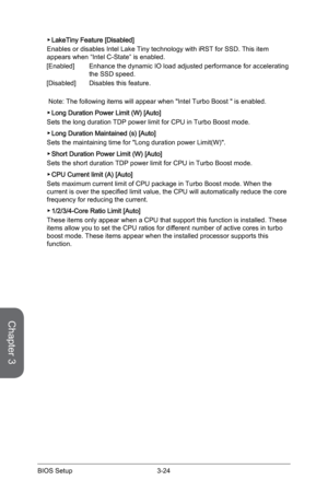 Page 82
Chapter 3
3-24BIOS Setup

LakeTiny Feature [Disabled]
Enables or disables Intel Lake Tiny technology with iRST for SSD. This item appears when “Intel C-State” is enabled.
[Enabled]  Enhance the dynamic IO load adjusted performance for accelerating 
the SSD speed.
[Disabled]  Disables this feature.
 Note: The following items will appear when "Intel Turbo Boost " is enabled. 
Long Duration Power Limit (W) [Auto]
Sets the long duration TDP power limit for CPU in Turbo Boost mode.
Long Duration...