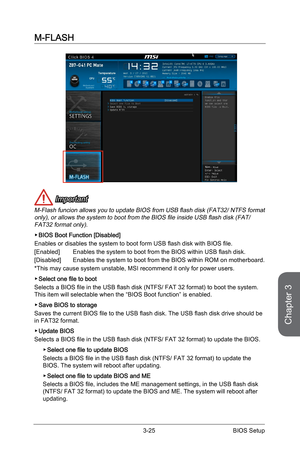 Page 83
Chapter 3
3-25BIOS Setup

M-FLASH
 Important
M-Flash funcion allows you to update BIOS from USB flash disk (FAT32/ NTFS format only), or allows the system to boot from the BIOS file inside USB flash disk (FAT/ FAT32 format only). 
BIOS Boot Function [Disabled]
Enables or disables the system to boot form USB flash disk with BIOS file.
[Enabled] Enables the system to boot from the BIOS within USB flash disk.
[Disabled]  Enables the system to boot from the BIOS within ROM on motherboard.
*This may cause...