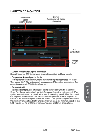 Page 85
Chapter 3
3-27BIOS Setup

HARDWARE MONITOR
Temperature & Speedgraphic display
Current Temperature & Speedinformation
Fancontrol field
Voltagedisplay
Current Temperature & Speed information
Shows the current CPU temperature, system temperature and fans' speeds.
Temperature & Speed graphic display
The red graph shows the minimum and maximum temperatures that be set on the “Fan control field”.  The yellow graph shows current CPU/ system temperature. The green shows current CPU/ System fan speed.
Fan...