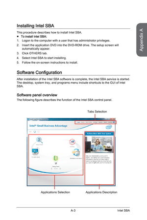 Page 89
Appendix A
A-3Intel SBA

Installing Intel SBA
This procedure describes how to install Intel SBA.
To install Intel SBA:
Logon to the computer with a user that has administrator privileges.
Insert the application DVD into the DVD-ROM drive. The setup screen will automatically appear.
Click OTHERS tab.
Select Intel SBA to start installing.
Follow the on-screen instructions to install.
Software Configuration
After installation of the Intel SBA software is complete, the Intel SBA service is started. The...