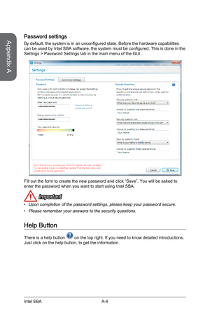 Page 90
Appendix A
A-4Intel SBA
Password settings
By default, the system is in an unconfigured state. Before the hardware capabilities can be used by Intel SBA software, the system must be configured. This is done in the Settings > Password Settings tab in the main menu of the GUI.
Fill out the form to create the new password and click “Save”. You will be asked to enter the password when you want to start using Intel SBA.
 Important
Upon completion of the password settings, please keep your password secure....