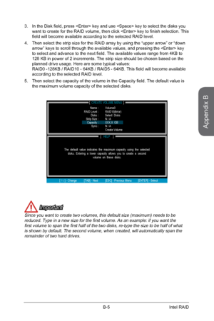 Page 95
Appendix B
B-5Intel RAID

In the Disk field, press  key and use  key to select the disks you want to create for the RAID volume, then click  key to finish selection. This field will become available according to the selected RAID level.
Then select the strip size for the RAID array by using the “upper arrow” or “down arrow” keys to scroll through the available values, and pressing the  key to select and advance to the next field. The available values range from 4KB to 128 KB in power of 2 increments....