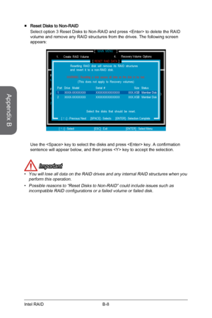 Page 98
Appendix B
B-8Intel RAID

Reset Disks to Non-RAID 
Select option 3 Reset Disks to Non-RAID and press  to delete the RAID 
volume and remove any RAID structures from the drives. The following screen  
appears:
DISK / VOLUME INFORMATION[                                                ]
4.       Recovery Volume  Options4.       Recovery Volume  Options5.       Exit
RAID  Volumes :None  defined.
Physical  Devices :Port  Device  Model                 Serial  #...