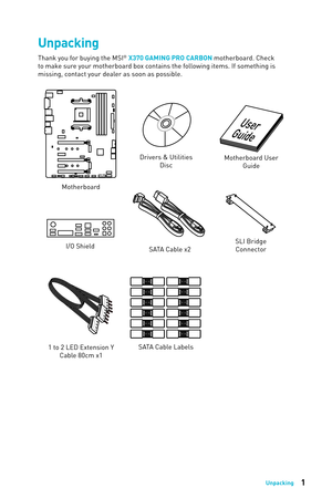 Page 11Unpacking
1 to 2 LED Extension Y Cable 80cm x1
Unpacking
Thank you for buying the MSI® X370 GAMING PRO CARBON motherboard. Check 
to make sure your motherboard box contains the following items. If something is 
missing, contact your dealer as soon as possible.
SLI Bridge Connector
Drivers & Utilities 
Disc Motherboard User 
Guide
I/O Shield
Motherboard
SATA Cable x2
SATA Cable Labels 
