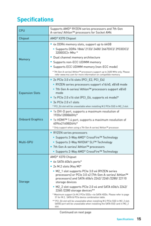 Page 1515Speciﬁcations
Specifications
CPUSupports AMD® RYZEN series processors and 7th Gen 
A-series/ Athlon™ processors for Socket AM4
Chipset AMD
® X370 Chipset
Memory  
y
4x DDR4 memory slots, support up to 64GB
 
ƒ
Supports DDR4 1866/ 2133/ 2400/ 2667(OC)/ 2933(OC)/ 
3200(OC)+ Mhz *
 
y
Dual channel memory architecture
 
y
Supports non-ECC UDIMM memory 
 
y
Supports ECC UDIMM memory (non-ECC mode)
* 7th Gen A-series/ Athlon™ processors support up to 2400 MHz only. Please 
refer www.msi.com for more...