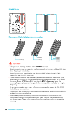 Page 2626Overview of Components
DIMM Slots
DIMMA1DIMMB1
Channel AChannel B
DIMMA2DIMMB2
Memory module installation recommendation
DIMMB2DIMMB2DIMMB1DIMMA2DIMMA2DIMMA2DIMMA1
 Important
 
yAlways insert memory modules in the DIMMA2 slot first.
 
yDue to chipset resource usage, the available capacity of memory will be a little less 
than the amount of installed.
 
yBased on processor specification, the Memory DIMM voltage below 1.35V is 
suggested to protect the processor.
 
ySome memory modules may operate at a...