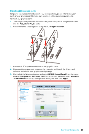 Page 2929Overview of Components
Installing SLI graphics cards
For power supply recommendations for SLI configurations, please refer to the user 
guide of your graphics card to make sure you meet all the system requirements.
To install SLI graphics cards:
1. 
Turn off your computer and disconnect the power cord, install two graphi\кcs cards 
into

 the PCI_E2 and PCI_E4 slots.
2.
 
Connect the two cards together using the 
 SLI Bridge Connector.
3. Connect all PCIe power connectors of the graphics cards.
4....