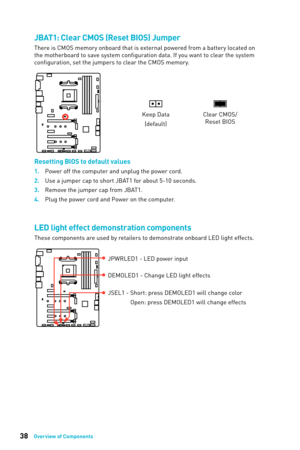 Page 3838Overview of Components
JBAT1: Clear CMOS (Reset BIOS) Jumper
There is CMOS memory onboard that is external powered from a battery located on 
the motherboard to save system configuration data. If you want to clear the system 
configuration, set the jumpers to clear the CMOS memory. 
Keep Data(default)Clear CMOS/ Reset BIOS
Resetting BIOS to default values
1. Power off the computer and unplug the power cord.
2.
 
Use a jumper c
 ap to short JBAT1 for about 5-10 seconds.
3.
 
Remo
 ve the jumper cap from...