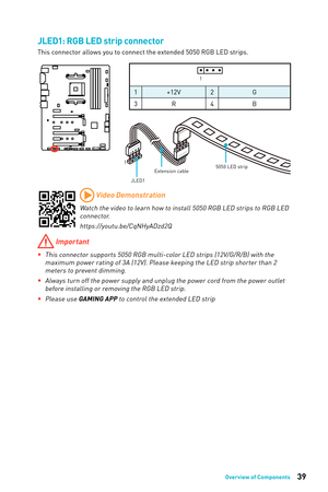 Page 3939Overview of Components
1
JLED1Extension cable
5050 LED strip
JLED1: RGB LED strip connector
This connector allows you to connect the extended 5050 RGB LED strips. 
 Important
 
yThis connector supports 5050 RGB multi-color LED strips (12V/G/R/B) with the 
maximum power rating of 3A (12V). Please keeping the LED strip shorter than 2 meters to prevent dimming.
 
yAlways turn off the power supply and unplug the power cord from the power outlet 
before installing or removing the RGB LED strip.
 
yPlease...