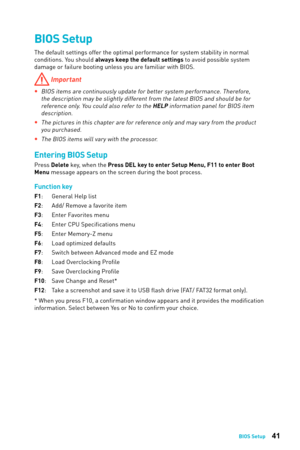 Page 4141BIOS Setup
BIOS Setup
The default settings offer the optimal performance for system stability in normal 
conditions. You should always keep the default settings to avoid possible system 
damage or failure booting unless you are familiar with BIOS. 
 Important
 
yBIOS items are continuously update for better system performance. Therefore, 
the description may be slightly different from the latest BIOS and should be for reference only. You could also refer to the HELP information panel for BIOS item...