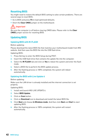 Page 4242BIOS Setup
Resetting BIOS
You might need to restore the default BIOS setting to solve certain problems. There are 
several ways to reset BIOS: 
y Go to BIOS and press F6 to load optimized defaults.
 
y Short the Clear CMOS jumper on the motherboard.
 Important
Be sure the computer is off before clearing CMOS data. Please refer to the Clear 
CMOS jumper section for resetting BIOS. 
Updating BIOS
Updating BIOS with M-FL ASH
Before updating:
Please download the latest BIOS file that matches your...