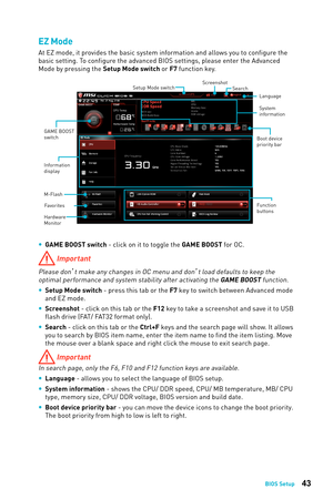 Page 4343BIOS Setup
EZ Mode
At EZ mode, it provides the basic system information and allows you to configure the 
basic setting. To configure the advanced BIOS settings, please enter the Advanced 
Mode by pressing the Setup Mode switch or F7 function key.
Information 
display 
System
information
Boot device 
priority bar
Function 
buttons Language
GAME BOOST 
switch
SearchScreenshot
Setup Mode switch
M-Flash
Hardware 
Monitor
Favorites
 
y GAME BOOST switch - click on it to toggle the GAME BOOST for OC....