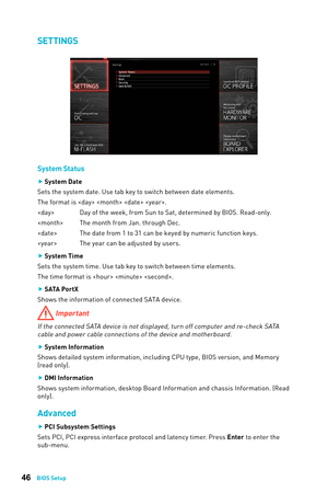 Page 4646BIOS Setup
SETTINGS
System Status
 
f System Date
Sets the system date. Use tab key to switch between date elements.
The format is    .
  Day of the week, from Sun to Sat, determined by BIOS. Read-only.
  The month from Jan. through Dec. 
  The date from 1 to 31 can be keyed by numeric function keys.
  The year can be adjusted by users. 
 
f System Time
Sets the system time. Use tab key to switch between time elements. 
The time format is   . 
 
f SATA PortX
Shows the information of connected SATA...