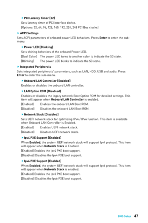 Page 4747BIOS Setup
 
f PCI Latency Timer [32]
Sets latency timer of PCI interface device. 
[Options: 32, 64, 96, 128, 160, 192, 224, 248 PCI Bus clocks]
 
f ACPI Settings
Sets ACPI parameters of onboard power LED behaviors. Press Enter to enter the sub-
menu. 
 
f Power LED [Blinking]
Sets shining behaviors of the onboard Power LED.
[Dual Color]   The power LED turns to another color to indicate the S3 state.
[Blinking]   The power LED blinks to indicate the S3 state.
 
f Integrated Peripherals
Sets integrated...