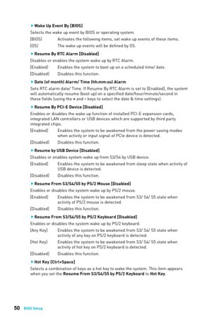 Page 5050BIOS Setup
 
f Wake Up Event By [BIOS]
Selects the wake up event by BIOS or operating system.
[BIOS]   Activates the following items, set wake up events of these items.
[OS]   The wake up events will be defined by OS.
 
f Resume By RTC Alarm [Disabled]
Disables or enables the system wake up by RTC Alarm.
[Enabled]   Enables the system to boot up on a scheduled time/ date.
[Disabled]  Disables this function.
 
f Date (of month) Alarm/ Time (hh:mm:ss) Alarm
Sets RTC alarm date/ Time. If Resume By RTC...