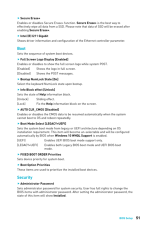 Page 5151BIOS Setup
 
f Secure Erase+
Enables or disables Secure Erase+ function. Secure Erase+ is the best way to 
effectively wipe all data from a SSD. Please note that data of SSD will be erased after 
enabling Secure Erase+.
 
f Intel (R) I211 Gigabit
Shows driver information and configuration of the Ethernet controller parameter. 
Boot
Sets the sequence of system boot devices.
 
f Full Screen Logo Display [Enabled]
Enables or disables to show the full screen logo while system POST.
[Enabled]  Shows the...