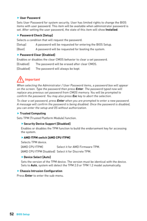 Page 5252BIOS Setup
 
f User Password 
Sets User Password for system security. User has limited rights to change the BIOS 
items with user password. This item will be available when administrator password is 
set. After setting the user password, the state of this item will show Installed.
 
f Password Check [Setup]
Selects a condition that will request the password.
[Setup]  A password will be requested for entering the BIOS Setup.
[Boot]  A password will be requested for booting the system. 
 
f Password...