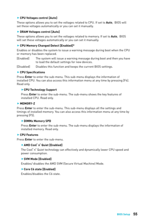 Page 5555BIOS Setup
 
f CPU Voltages control [Auto] 
These options allows you to set the voltages related to CPU. If set to Auto,  BIOS will 
set these voltages automatically or you can set it manually. 
 
f DRAM Voltages control [Auto] 
These options allows you to set the voltages related to memory. If set to Auto,  BIOS 
will set these voltages automatically or you can set it manually. 
 
f CPU Memory Changed Detect [Enabled]*
Enables or disables the system to issue a warning message during boot wh\кen the...