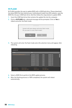 Page 5656BIOS Setup
M-FLASH
M-FLASH provides the way to update BIOS with a USB flash drive. Please download 
the latest BIOS file that matches your motherboard model from MSI website, save the 
BIOS file into your USB flash drive. And then follow the steps below to update BIOS. 
1. 
Insert the USB flash driv
 e that contains the update file into the computer.
2.
 
Click on 
 M-FLASH tab, a demand message will be prompted. Click on Yes to 
reboot and enter the flash mode.
3. The sys tem will enter the flash mode...