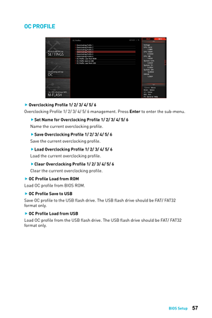 Page 5757BIOS Setup
OC PROFILE
 
f Overclocking Proﬁle 1/ 2/ 3/ 4/ 5/ 6
Overclocking Profile 1/ 2/ 3/ 4/ 5/ 6 management. Press Enter to enter the sub-menu.
 
f Set Name for Overclocking Profile 1/ 2/ 3/ 4/ 5/ 6
Name the current overclocking proﬁle. 
 
f Save Overclocking Profile 1/ 2/ 3/ 4/ 5/ 6
Save the current overclocking proﬁle.
 
f Load Overclocking Profile 1/ 2/ 3/ 4/ 5/ 6
Load the current overclocking proﬁle.
 
f Clear Overclocking Profile 1/ 2/ 3/ 4/ 5/ 6
Clear the current overclocking profile.
 
f OC...