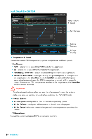 Page 5858BIOS Setup
HARDWARE MONITOR
Temperature 
& Speed Fan Manage
Voltage 
display
Setting 
Buttons
 
f Temperature & Speed
Shows the current CPU temperature, system temperature and fans' speeds.
 
f Fan Manage
 
ƒ PWM - allows you to select the PWM mode for fan operation.
 
ƒ DC - allows you to select the DC mode for fan operation.
 
ƒ Fan step up/ down time - allows you to set the period of fan step up/ down.
 
ƒ Smart Fan Mode field - allows you to drag the gradient points to...