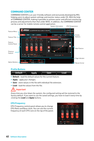 Page 6262Software Description
COMMAND CENTER
COMMAND CENTER is an user-friendly software and exclusively developed by MSI, 
helping users to adjust system settings and monitor status under OS. With the help 
of COMMAND CENTER, making it possible to achieve easier and efficient monitoring 
process and adjustments than that under BIOS. In addition, the COMMAND CENTER 
can be a server for mobile remote control application.
Feature Menu
CPU TemperatureSystem Information
Feature Title
Feature
Control Panel
Previous...