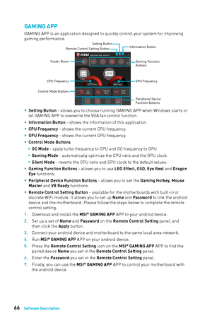 Page 6666Software Description
GAMING APP
GAMING APP is an application designed to quickly control your system for improving 
gaming performance.
Information Button
Setting Button
Control Mode Buttons Gaming Function 
Buttons
CPU Frequency
GPU Frequency
Cooler Boost
Peripheral Device
Function Buttons
Remote Control Setting Button
 
y Setting Button - allows you to choose running GAMING APP when Windows starts or 
let GAMING APP to overwrite the VGA fan control function. 
 
y Information Button - shows the...