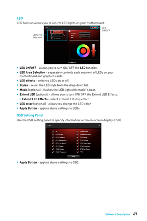 Page 6767Software Description
LED
LED function allows you to control LED lights on your motherboard.
LED Area 
Selection
LED
ON/OFF
 
y LED ON/OFF - allows you to turn ON/ OFF the LED function.
 
y LED Area Selection - separately controls each segment of LEDs on your 
motherboard and graphics cards.
 
y LED effects - switches LEDs on or off.
 
y Styles - select the LED style from the drop-down list.
 
y Music (optional) - flashes the LED light with music ’s beat. 
 
y Extend LED (optional) - allows you to turn...