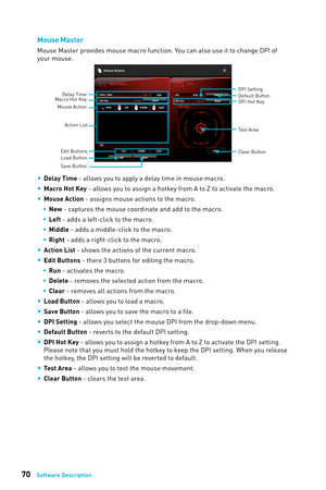 Page 7070Software Description
Mouse Master
Mouse Master provides mouse macro function. You can also use it to change DPI of 
your mouse.
Delay Time
Macro Hot Key DPI Hot Key
Test Area
Clear Button
Mouse Action
DPI Setting
Default Button
Action List
Edit Buttons
Load Button
Save Button
 
y Delay Time - allows you to apply a delay time in mouse macro.
 
y Macro Hot Key - allows you to assign a hotkey from A to Z to activate the macro.
 
y Mouse Action - assigns mouse actions to the macro.
 
ƒ New  - captures...