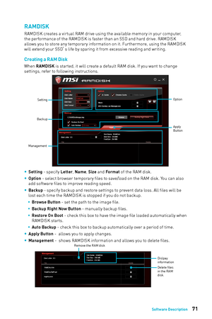 Page 7171Software Description
RAMDISK
RAMDISK creates a virtual RAM drive using the available memory in your computer, 
the performance of the RAMDISK is faster than an SSD and hard drive. RAMDISK 
allows you to store any temporary information on it. Furthermore, using the RAMDISK 
will extend your SSD’s life by sparing it from excessive reading and writing. 
Creating a R AM Disk
When RAMDISK is started, it will create a default RAM disk. If you want to change 
settings, refer to following instructions....