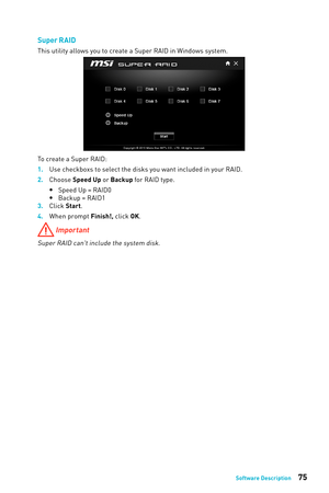 Page 7575Software Description
Super R AID
This utility allows you to create a Super RAID in Windows system. 
To create a Super RAID:
1. 
Use checkboxs to select the disks y
 ou want included in your RAID.
2.
 
Choose 
 Speed Up or Backup for RAID type.
 
y Speed Up = RAID0
 
y Backup = RAID1
3.
 
Click 
 Start.
4.
 
When prompt 
 Finish!, click OK.
 Important
Super RAID can't include the system disk. 