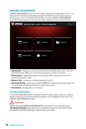 Page 7676Software Description
GAMING LAN MANAGER
GAMING LAN MANAGER is an utility for traffic shaping for the Windows 7/ 10. It can 
keep your internet fast during heavy upload/ download and improve your ping for 
online games. If your motherboard has a Wi-Fi module, GAMING LAN MANAGER 
provides virtual access point function for traffic shaping for your mobile devices.
 
y Applications - displays currently using network bandwidth applications. You can 
prioritize Games, Medias or File sharing programs as high...