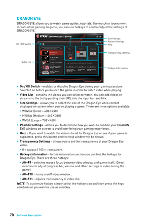 Page 7878Software Description
DRAGON EYE
DRAGON EYE allows you to watch game guides, tutorials, live match or tou\кrnament 
stream while gaming. In game, you can use hotkeys to control/adjust the \кsettings of 
DRAGON EYE.
Help Size Settings
Position Settings
Transparency Settings
Hotkeys Information
On / Off Switch
Video List
 
y On / Off Switch - enables or disables Dragon Eye during your gaming sessions. 
Switch it on before you launch the game in order to watch video while playing.
 
y Video List - contains...