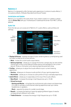 Page 7979Software Description
Nahimic 2
Nahimic 2 is designed to offer the best audio experience it contains 6 audio effects, 3 
microphone effects, HD Audio Recorder2 and Sound Tracker.
Installation and Update
Nahimic 2 is included in the audio driver. If you need to install it or update it, please 
use the Driver Disc with your motherboard or download the driver from MSI’s official 
website.
Audio Tab
From this tab, you can access all of Nahimic 2 ’s audio effects, audio profiles and 
settings.
Profiles
Audio...