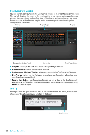 Page 8888Software Description
Configuring Your Devices
You can custom configurations for SteelSeries devices in their Configuration Windows. 
The top left displays the name of the configuration you are viewing, the body features 
widgets for customizing various functions of the device, and at the bottom are Save/
Revert buttons, a Live Preview toggle, and a button to open/close the collapsible 
Configuration List Panel.
Configuration Windows ToggleWidgets Toggle
Widgets Widgets
Live Preview Revert/ Save Button...