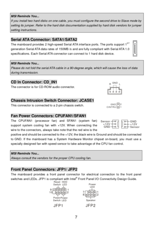 Page 13 
7   MSI Reminds You...  If you install two hard disks on one cable, you must configure the second drive to Slave mode by setting its jumper. Refer to the hard disk documentation supplied by hard disk vendors for jumper setting instructions.  Serial ATA Connector: SATA1/SATA2 
The mainboard provides 2 high-speed Serial ATA interface ports. The ports support 1ST
 
generation Serial ATA data rates of 150MB /s and are fully compliant with Serial ATA 1.0 
specifications. Each Serial ATA connector can...