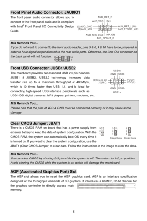 Page 14 
8 Front Panel Audio Connector: JAUDIO1 
The front panel audio connector allows you to 
connect to the front panel audio and is compliant 
with Intel®
 Front Panel I/O Connectivity Design 
Guide.  
 
 MSI Reminds You...  If you do not want to connect to the front audio header, pins 5 & 6, 9 & 10 have to be jumpered in order to have signal output directed to the rear audio ports. Otherwise, the Line-Out connector on the back panel will not function.     Front USB Connector: JUSB1/JUSB2 
The mainboard...